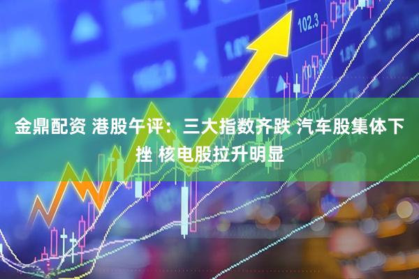 金鼎配资 港股午评：三大指数齐跌 汽车股集体下挫 核电股拉升明显