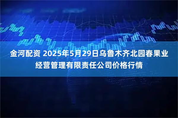 金河配资 2025年5月29日乌鲁木齐北园春果业经营管理有限责任公司价格行情