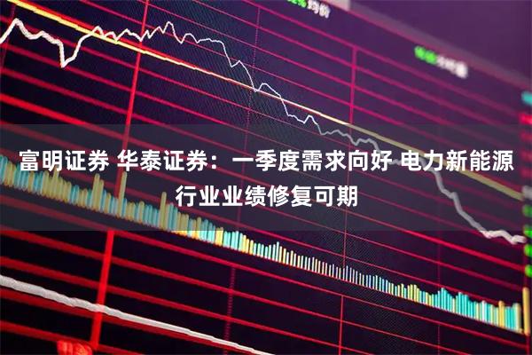 富明证券 华泰证券：一季度需求向好 电力新能源行业业绩修复可期