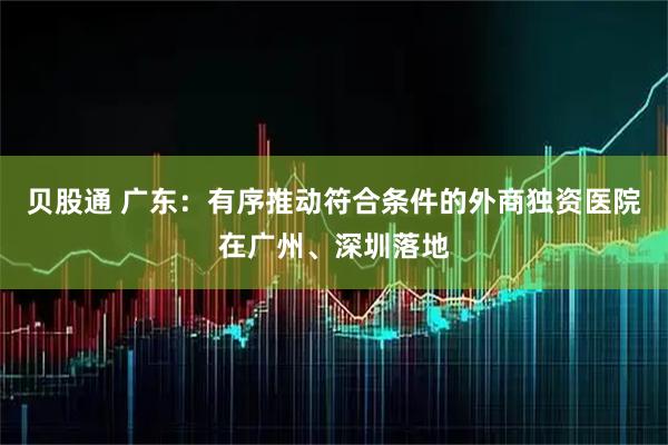 贝股通 广东：有序推动符合条件的外商独资医院在广州、深圳落地