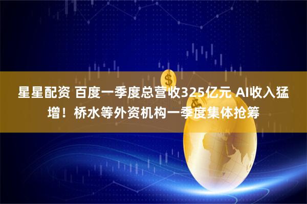 星星配资 百度一季度总营收325亿元 AI收入猛增！桥水等外资机构一季度集体抢筹