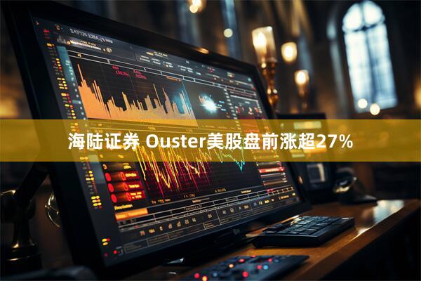 海陆证券 Ouster美股盘前涨超27%