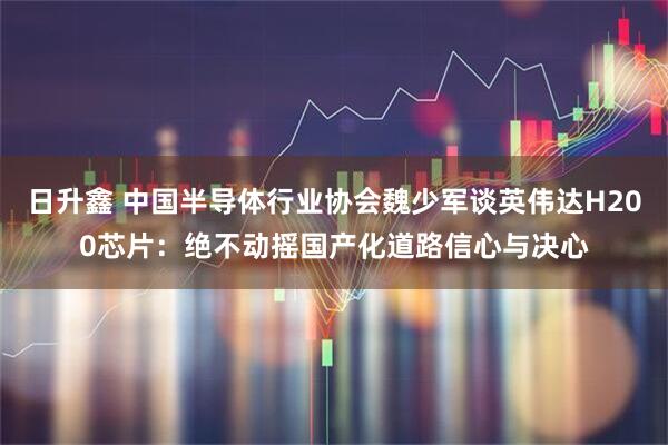 日升鑫 中国半导体行业协会魏少军谈英伟达H200芯片：绝不动摇国产化道路信心与决心