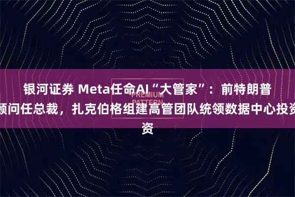 银河证券 Meta任命AI“大管家”：前特朗普顾问任总裁，扎克伯格组建高管团队统领数据中心投资