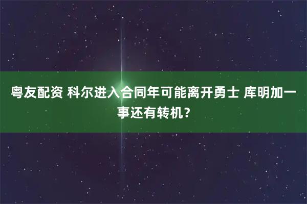 粤友配资 科尔进入合同年可能离开勇士 库明加一事还有转机?