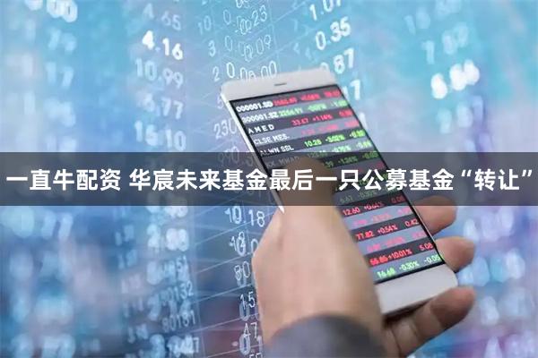 一直牛配资 华宸未来基金最后一只公募基金“转让”