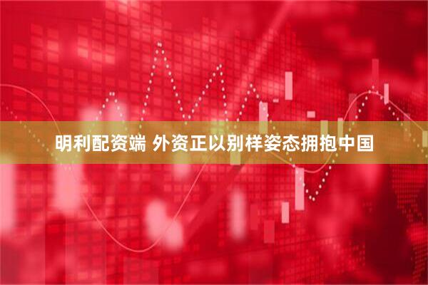明利配资端 外资正以别样姿态拥抱中国