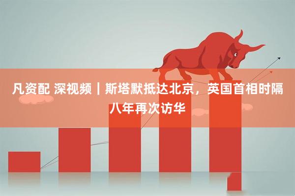 凡资配 深视频｜斯塔默抵达北京，英国首相时隔八年再次访华
