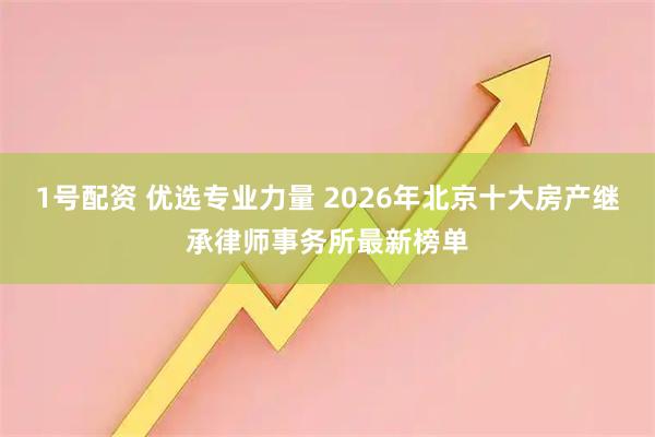 1号配资 优选专业力量 2026年北京十大房产继承律师事务所最新榜单