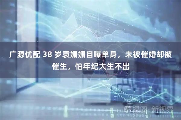 广源优配 38 岁袁姗姗自曝单身，未被催婚却被催生，怕年纪大生不出
