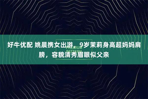 好牛优配 姚晨携女出游，9岁茉莉身高超妈妈肩膀，容貌清秀眉眼似父亲