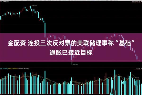 金配资 连投三次反对票的美联储理事称“基础”通胀已接近目标