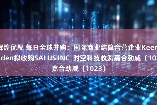 辉煌优配 每日全球并购：国际商业结算合营企业Keen Golden拟收购SAI US INC  时空科技收购嘉合劲威（1023）