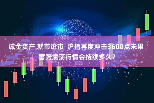 诚金资产 就市论市  沪指再度冲击3600点未果 蓄势震荡行情会持续多久？