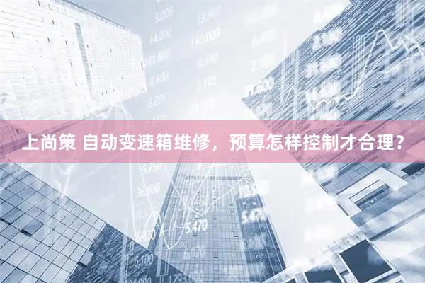 上尚策 自动变速箱维修，预算怎样控制才合理？