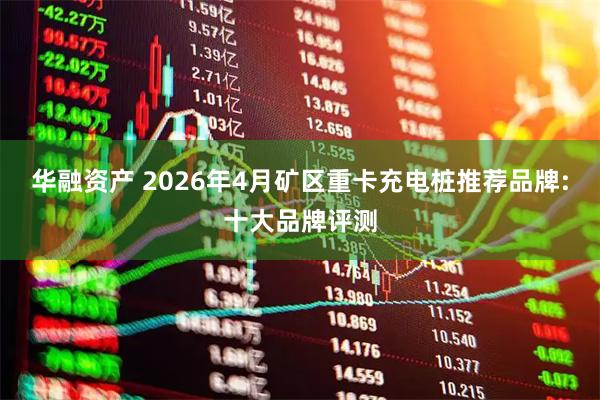 华融资产 2026年4月矿区重卡充电桩推荐品牌:十大品牌评测