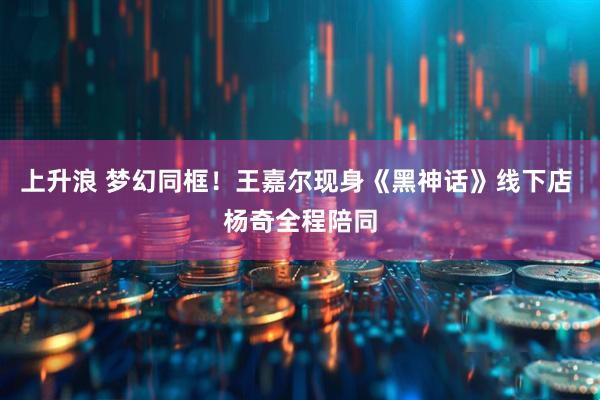 上升浪 梦幻同框！王嘉尔现身《黑神话》线下店 杨奇全程陪同